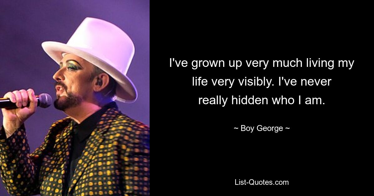 I've grown up very much living my life very visibly. I've never really hidden who I am. — © Boy George