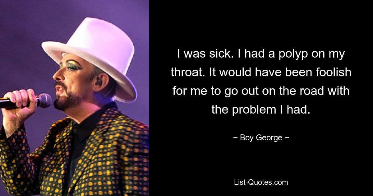 I was sick. I had a polyp on my throat. It would have been foolish for me to go out on the road with the problem I had. — © Boy George