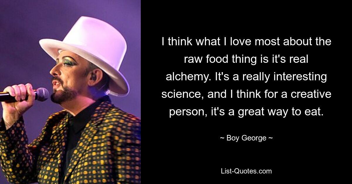 I think what I love most about the raw food thing is it's real alchemy. It's a really interesting science, and I think for a creative person, it's a great way to eat. — © Boy George