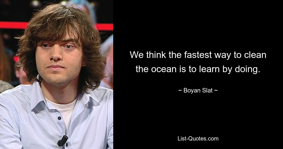 We think the fastest way to clean the ocean is to learn by doing. — © Boyan Slat