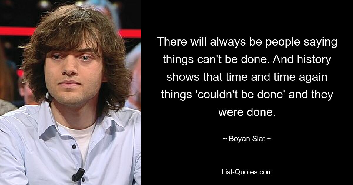 There will always be people saying things can't be done. And history shows that time and time again things 'couldn't be done' and they were done. — © Boyan Slat