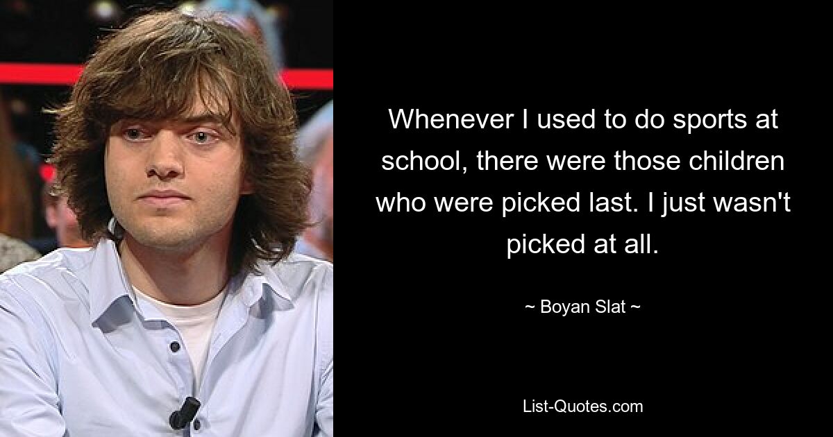 Whenever I used to do sports at school, there were those children who were picked last. I just wasn't picked at all. — © Boyan Slat