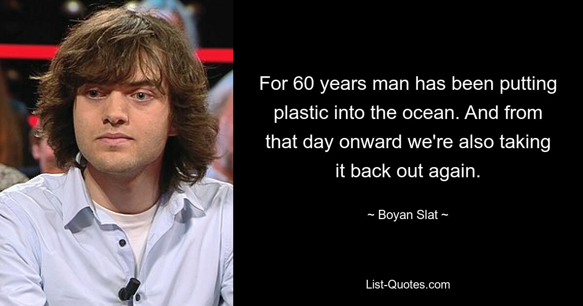 For 60 years man has been putting plastic into the ocean. And from that day onward we're also taking it back out again. — © Boyan Slat