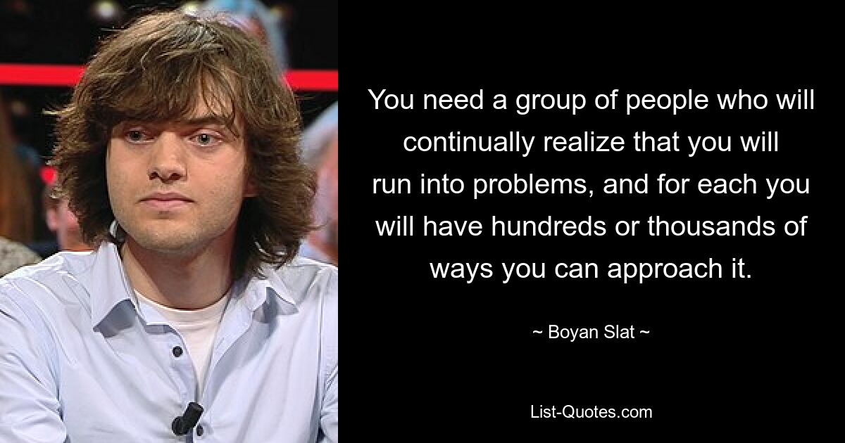 You need a group of people who will continually realize that you will run into problems, and for each you will have hundreds or thousands of ways you can approach it. — © Boyan Slat