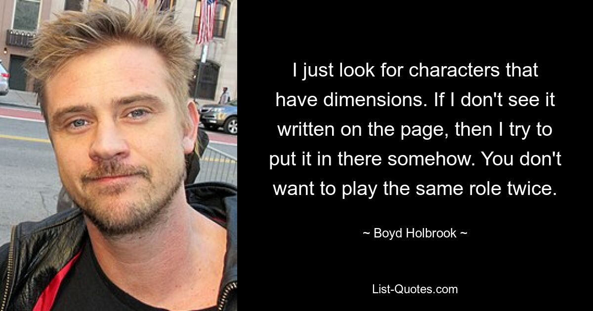 I just look for characters that have dimensions. If I don't see it written on the page, then I try to put it in there somehow. You don't want to play the same role twice. — © Boyd Holbrook