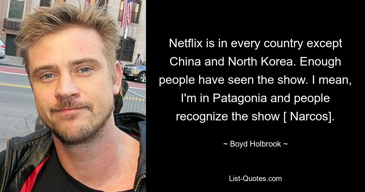 Netflix is in every country except China and North Korea. Enough people have seen the show. I mean, I'm in Patagonia and people recognize the show [ Narcos]. — © Boyd Holbrook