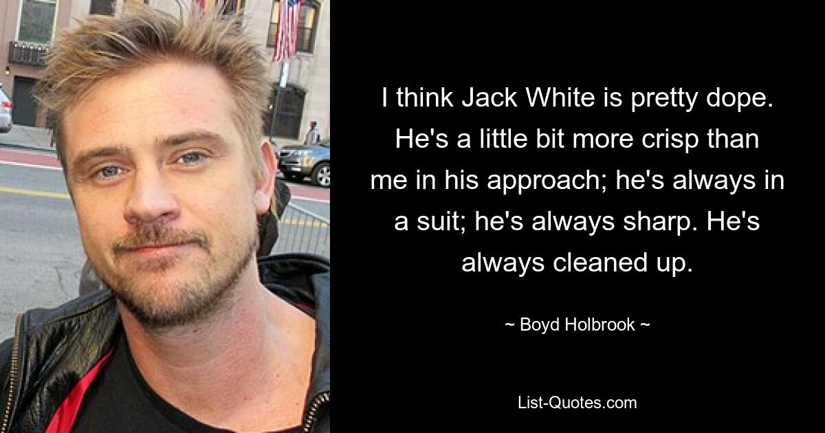 I think Jack White is pretty dope. He's a little bit more crisp than me in his approach; he's always in a suit; he's always sharp. He's always cleaned up. — © Boyd Holbrook