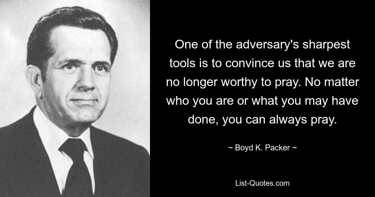 One of the adversary's sharpest tools is to convince us that we are no longer worthy to pray. No matter who you are or what you may have done, you can always pray. — © Boyd K. Packer