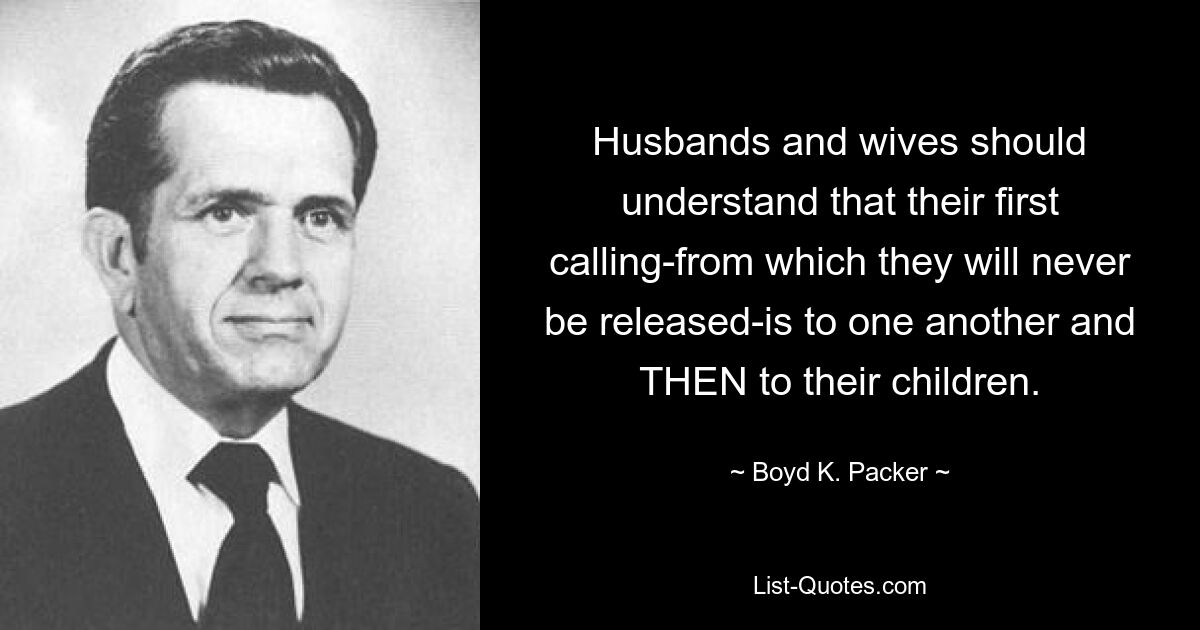 Husbands and wives should understand that their first calling-from which they will never be released-is to one another and THEN to their children. — © Boyd K. Packer