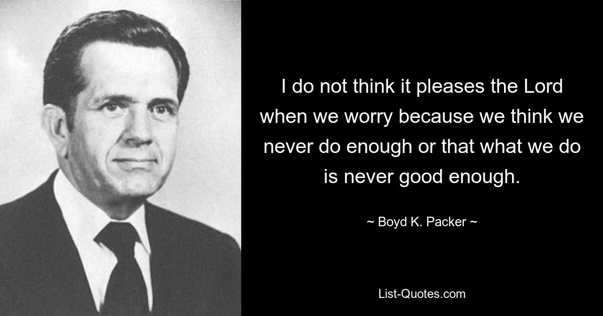 I do not think it pleases the Lord when we worry because we think we never do enough or that what we do is never good enough. — © Boyd K. Packer