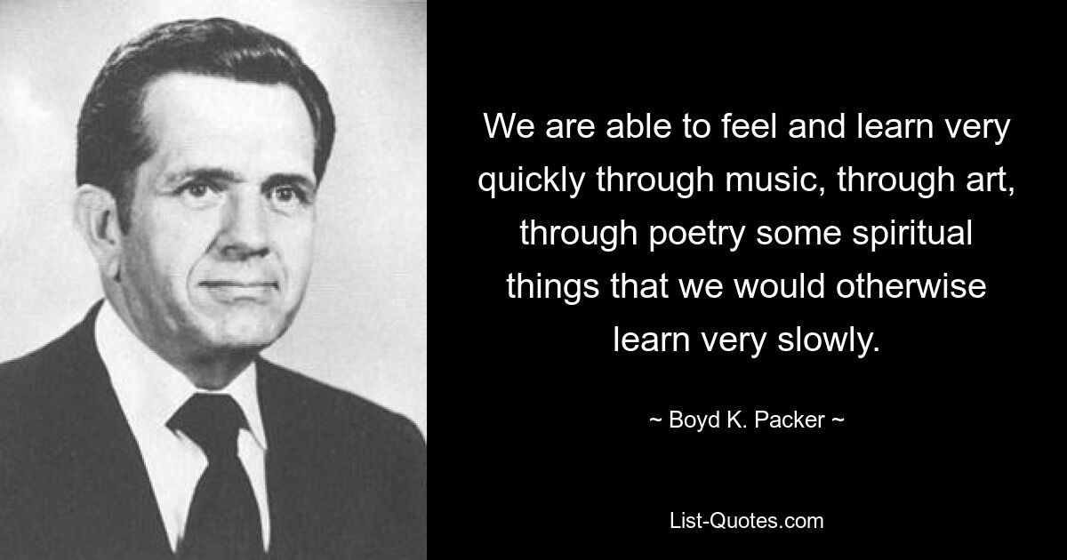 We are able to feel and learn very quickly through music, through art, through poetry some spiritual things that we would otherwise learn very slowly. — © Boyd K. Packer