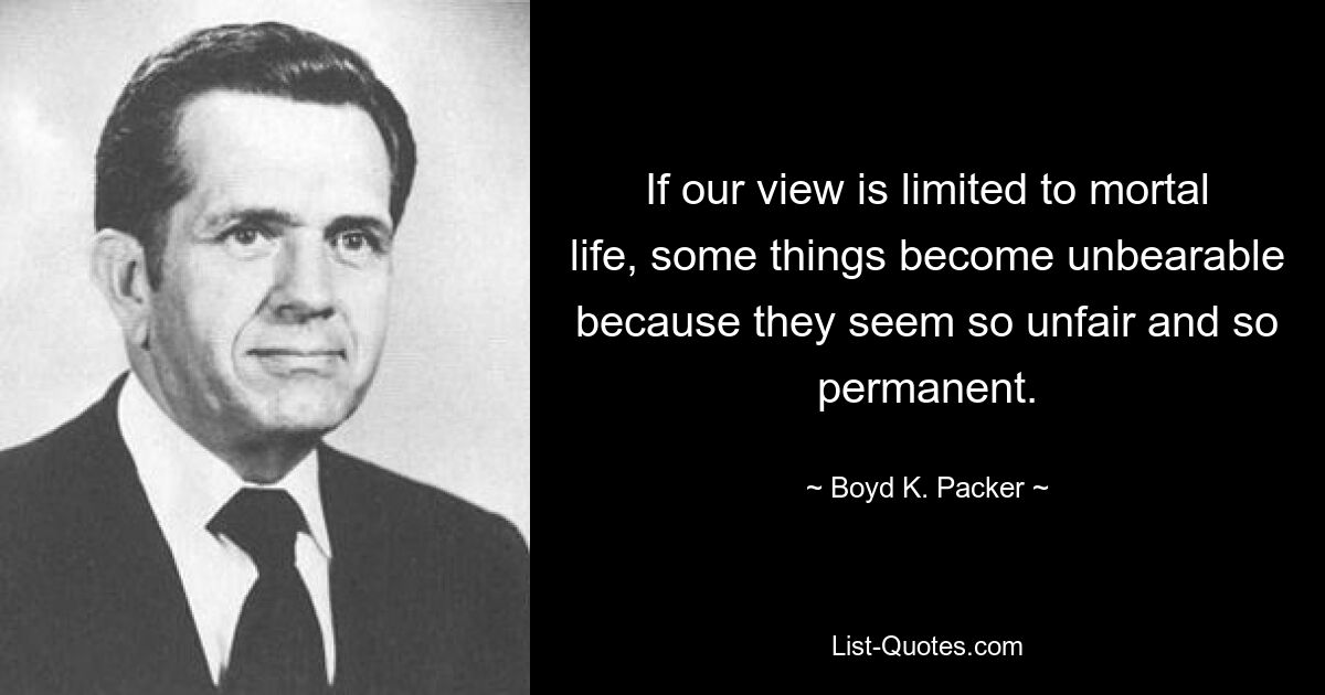 If our view is limited to mortal life, some things become unbearable because they seem so unfair and so permanent. — © Boyd K. Packer