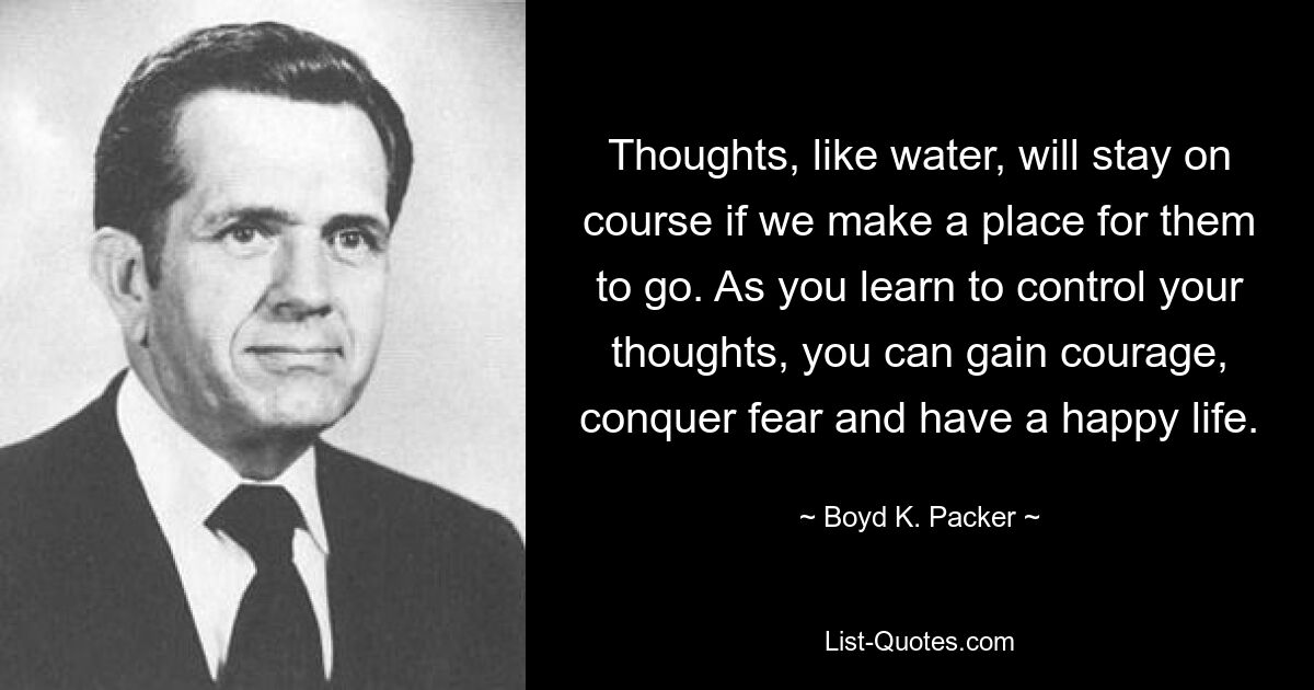 Мысли, как вода, останутся на своем пути, если мы найдем для них место. Научившись контролировать свои мысли, вы сможете обрести смелость, победить страх и жить счастливой жизнью. — © Бойд К. Пакер