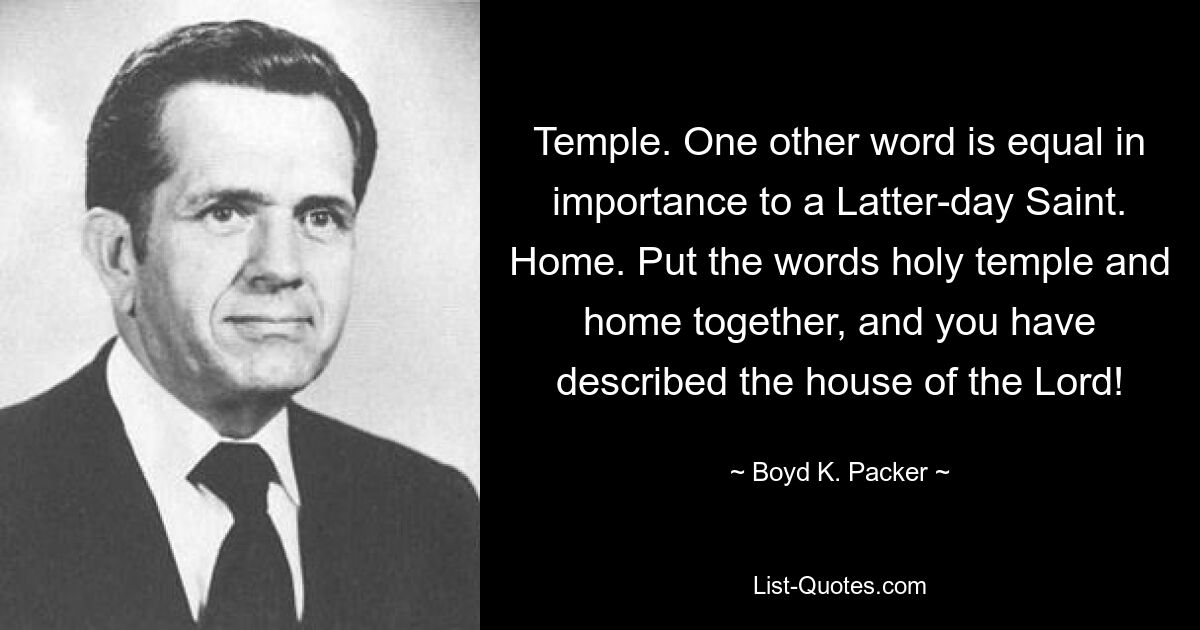 Temple. One other word is equal in importance to a Latter-day Saint. Home. Put the words holy temple and home together, and you have described the house of the Lord! — © Boyd K. Packer