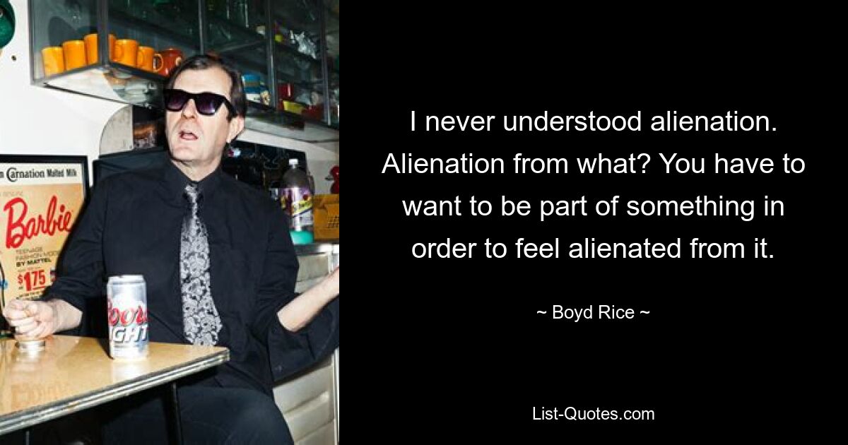 I never understood alienation. Alienation from what? You have to want to be part of something in order to feel alienated from it. — © Boyd Rice