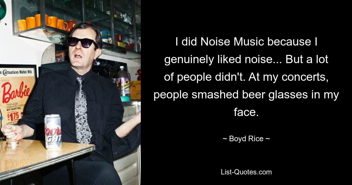 I did Noise Music because I genuinely liked noise... But a lot of people didn't. At my concerts, people smashed beer glasses in my face. — © Boyd Rice