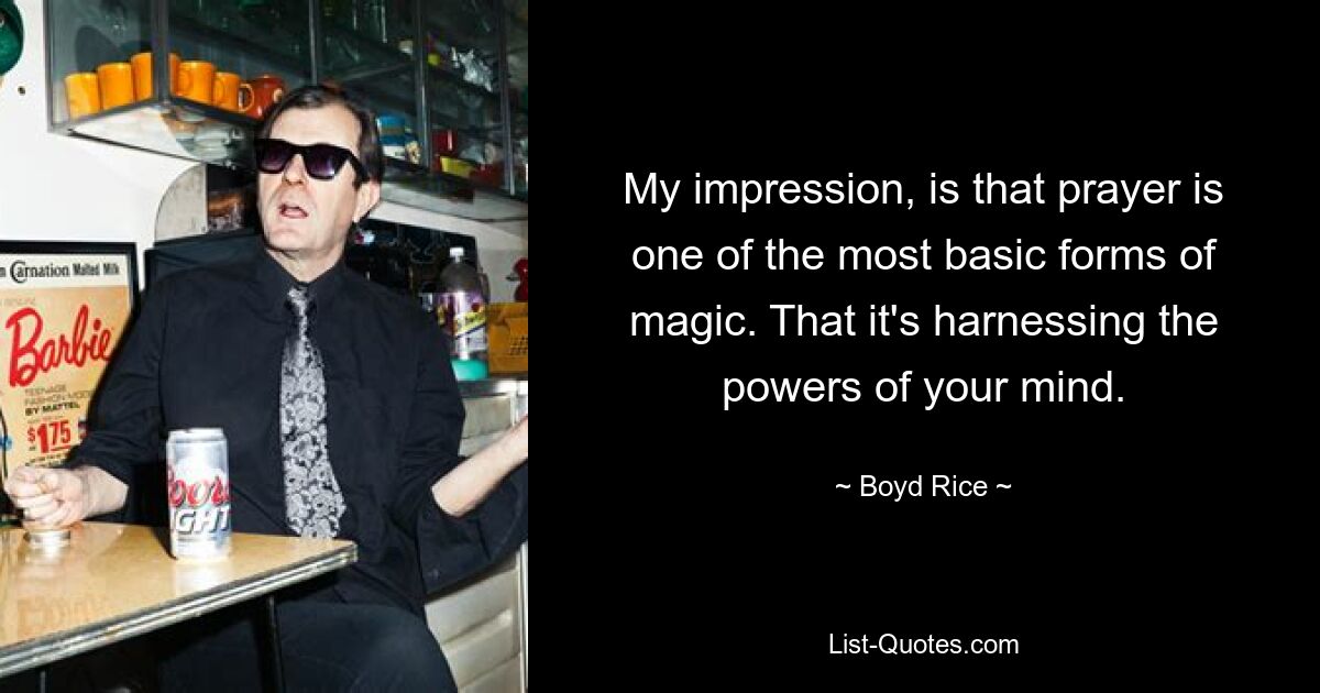 My impression, is that prayer is one of the most basic forms of magic. That it's harnessing the powers of your mind. — © Boyd Rice