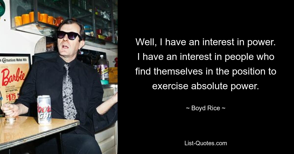 Well, I have an interest in power. I have an interest in people who find themselves in the position to exercise absolute power. — © Boyd Rice