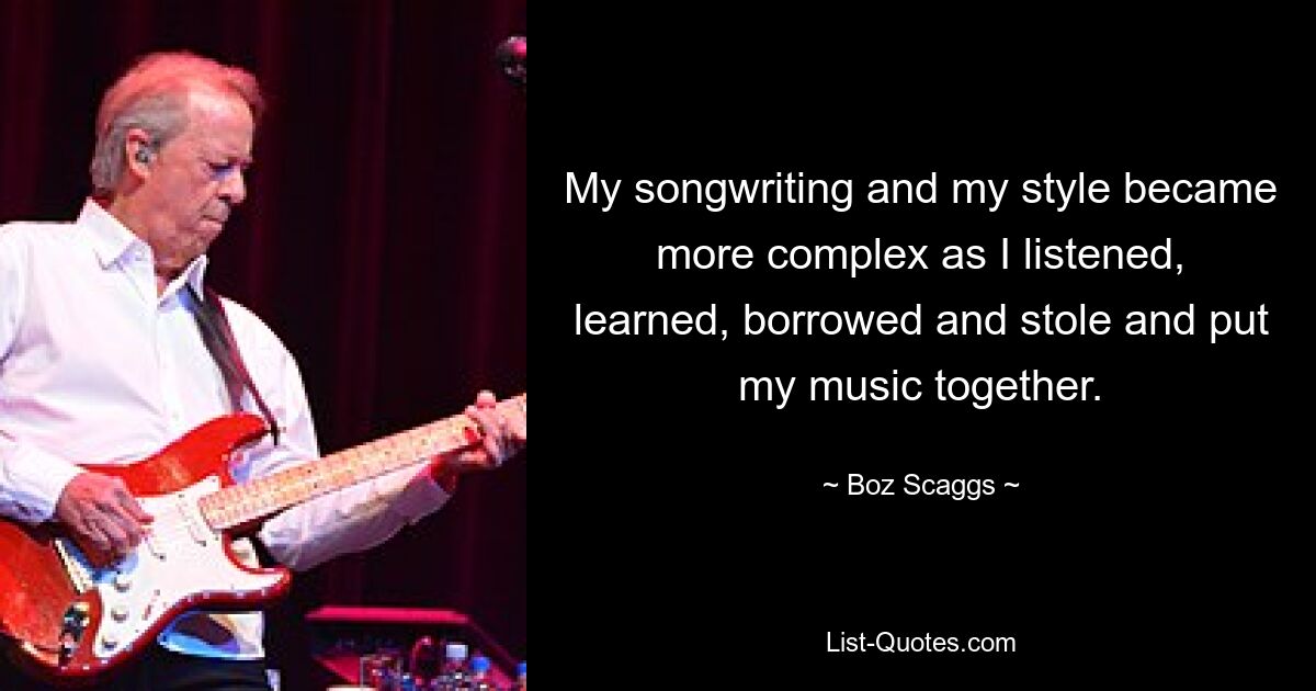 My songwriting and my style became more complex as I listened, learned, borrowed and stole and put my music together. — © Boz Scaggs