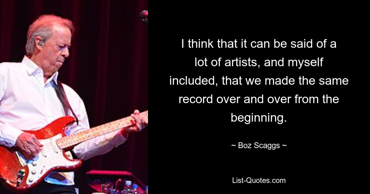 I think that it can be said of a lot of artists, and myself included, that we made the same record over and over from the beginning. — © Boz Scaggs