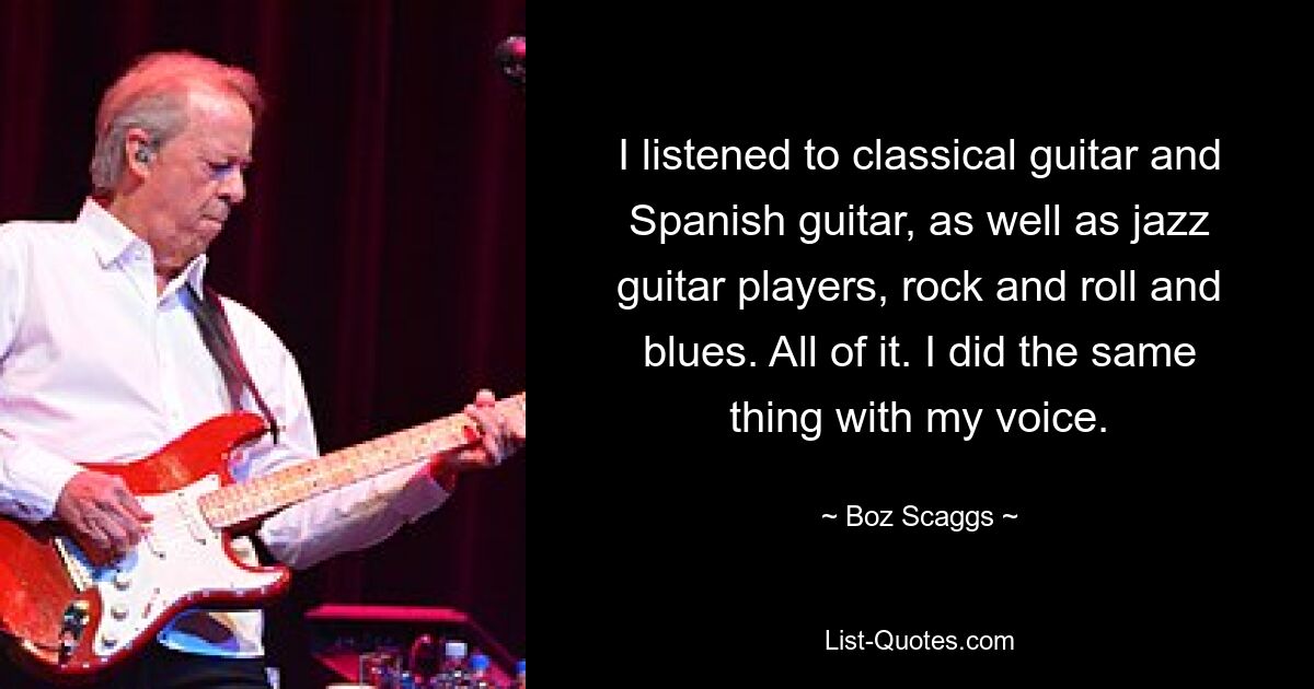 I listened to classical guitar and Spanish guitar, as well as jazz guitar players, rock and roll and blues. All of it. I did the same thing with my voice. — © Boz Scaggs