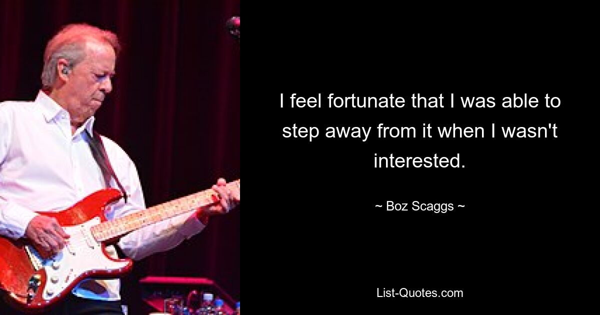 I feel fortunate that I was able to step away from it when I wasn't interested. — © Boz Scaggs