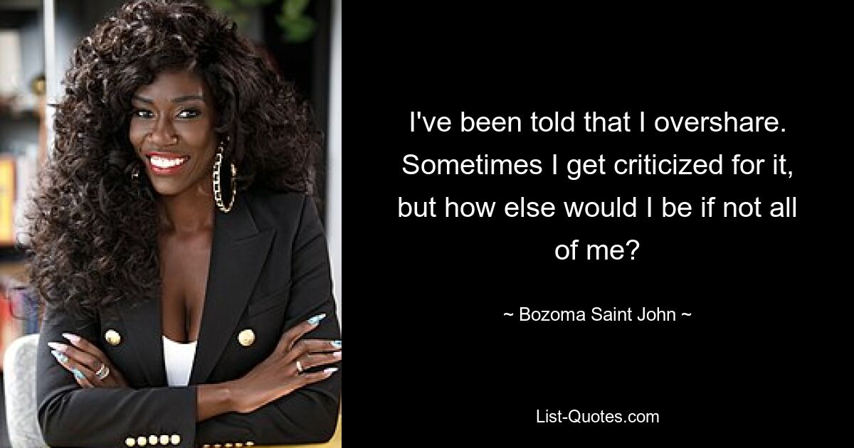 I've been told that I overshare. Sometimes I get criticized for it, but how else would I be if not all of me? — © Bozoma Saint John