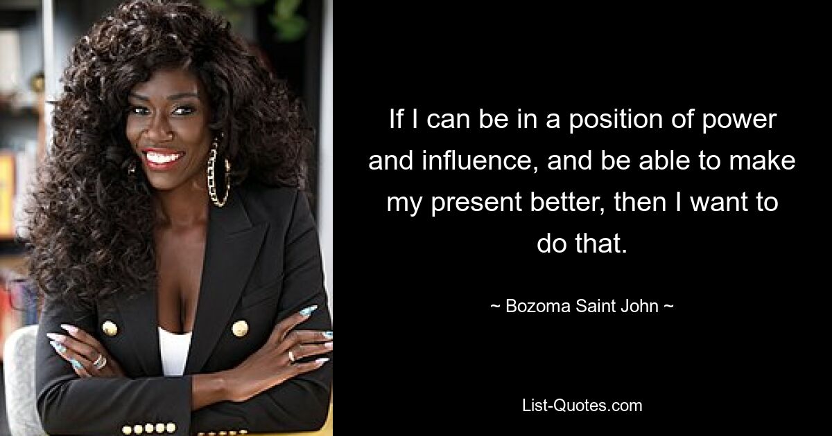 If I can be in a position of power and influence, and be able to make my present better, then I want to do that. — © Bozoma Saint John