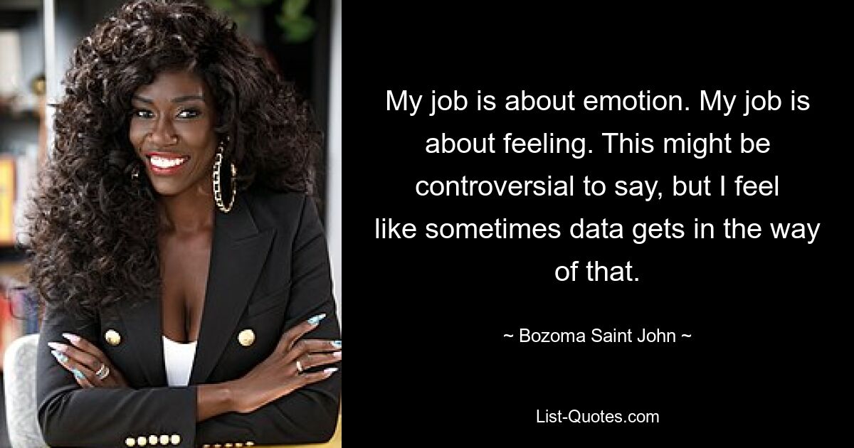 My job is about emotion. My job is about feeling. This might be controversial to say, but I feel like sometimes data gets in the way of that. — © Bozoma Saint John