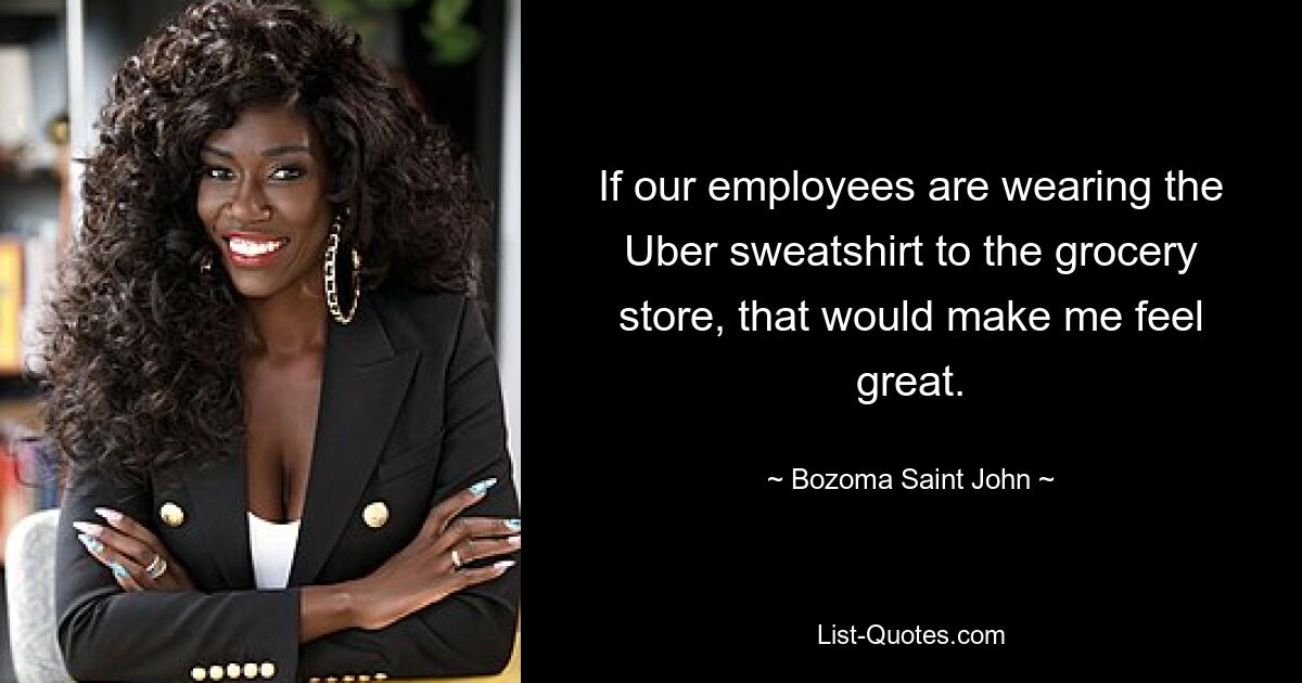 If our employees are wearing the Uber sweatshirt to the grocery store, that would make me feel great. — © Bozoma Saint John