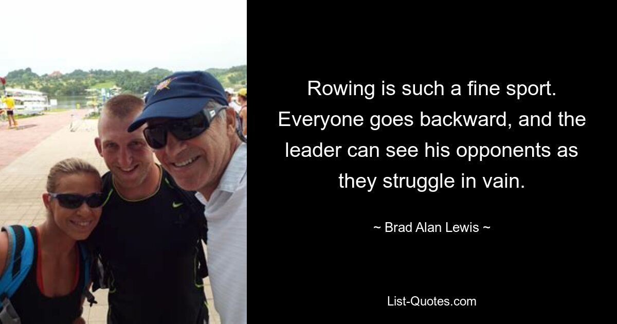 Rowing is such a fine sport. Everyone goes backward, and the leader can see his opponents as they struggle in vain. — © Brad Alan Lewis