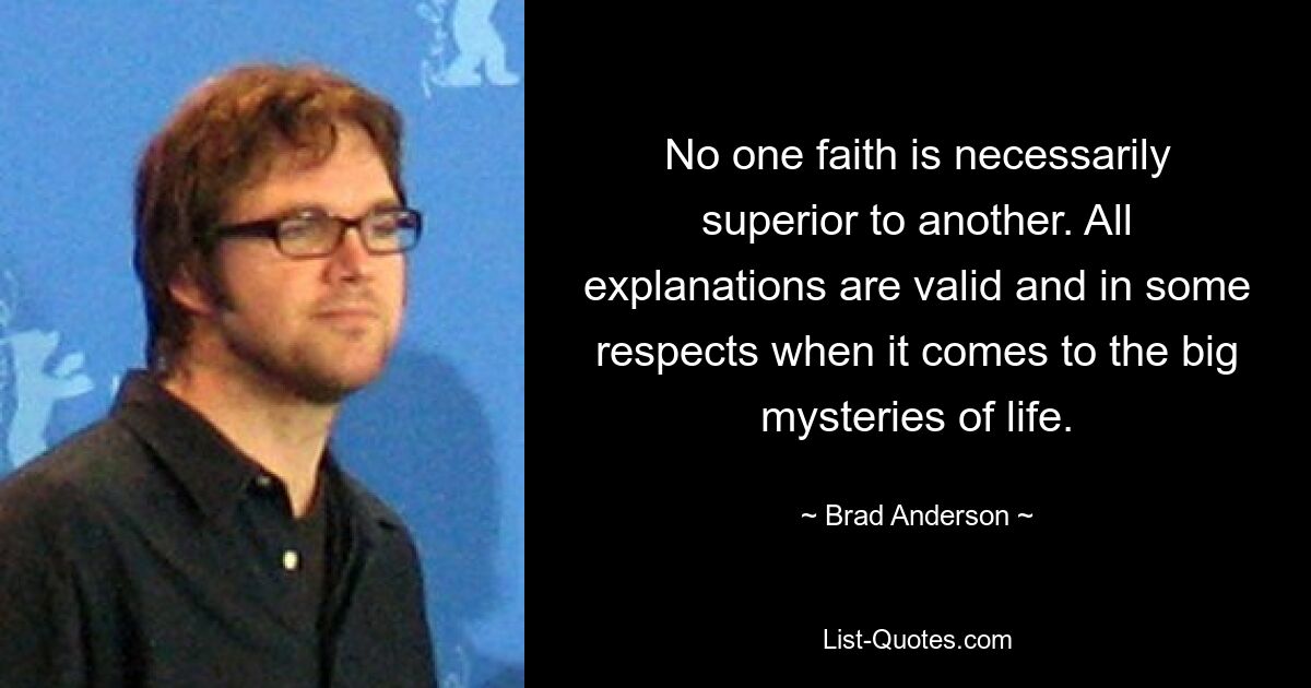 No one faith is necessarily superior to another. All explanations are valid and in some respects when it comes to the big mysteries of life. — © Brad Anderson