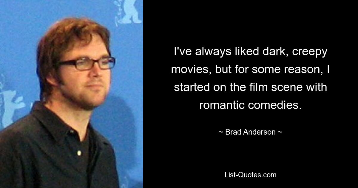 I've always liked dark, creepy movies, but for some reason, I started on the film scene with romantic comedies. — © Brad Anderson