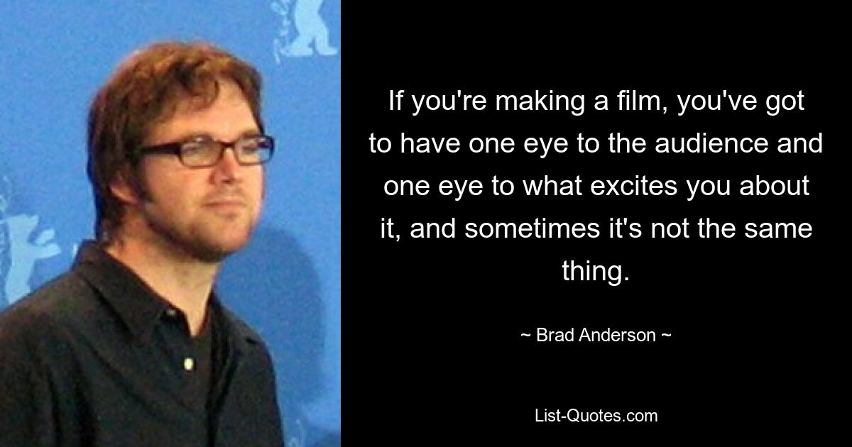 If you're making a film, you've got to have one eye to the audience and one eye to what excites you about it, and sometimes it's not the same thing. — © Brad Anderson