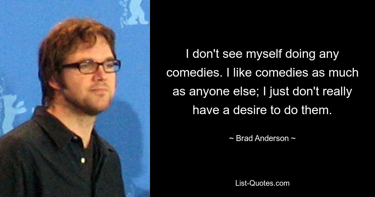 I don't see myself doing any comedies. I like comedies as much as anyone else; I just don't really have a desire to do them. — © Brad Anderson