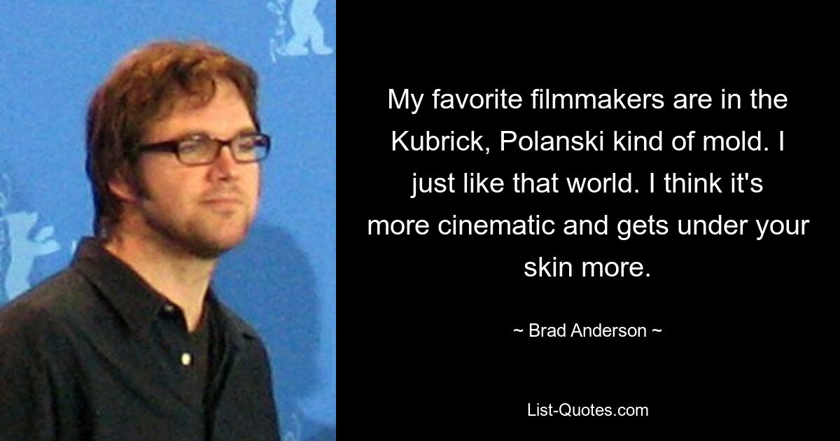 My favorite filmmakers are in the Kubrick, Polanski kind of mold. I just like that world. I think it's more cinematic and gets under your skin more. — © Brad Anderson