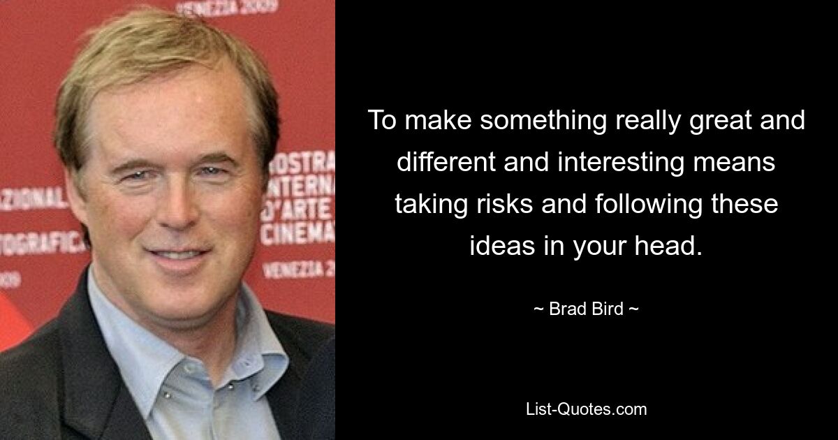 To make something really great and different and interesting means taking risks and following these ideas in your head. — © Brad Bird