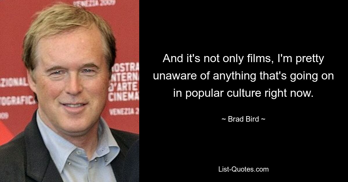 And it's not only films, I'm pretty unaware of anything that's going on in popular culture right now. — © Brad Bird