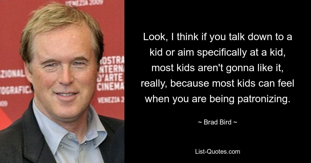 Look, I think if you talk down to a kid or aim specifically at a kid, most kids aren't gonna like it, really, because most kids can feel when you are being patronizing. — © Brad Bird