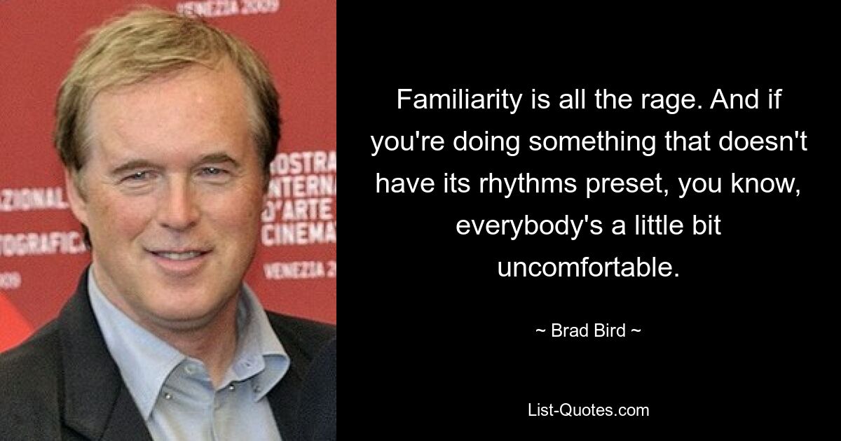 Familiarity is all the rage. And if you're doing something that doesn't have its rhythms preset, you know, everybody's a little bit uncomfortable. — © Brad Bird