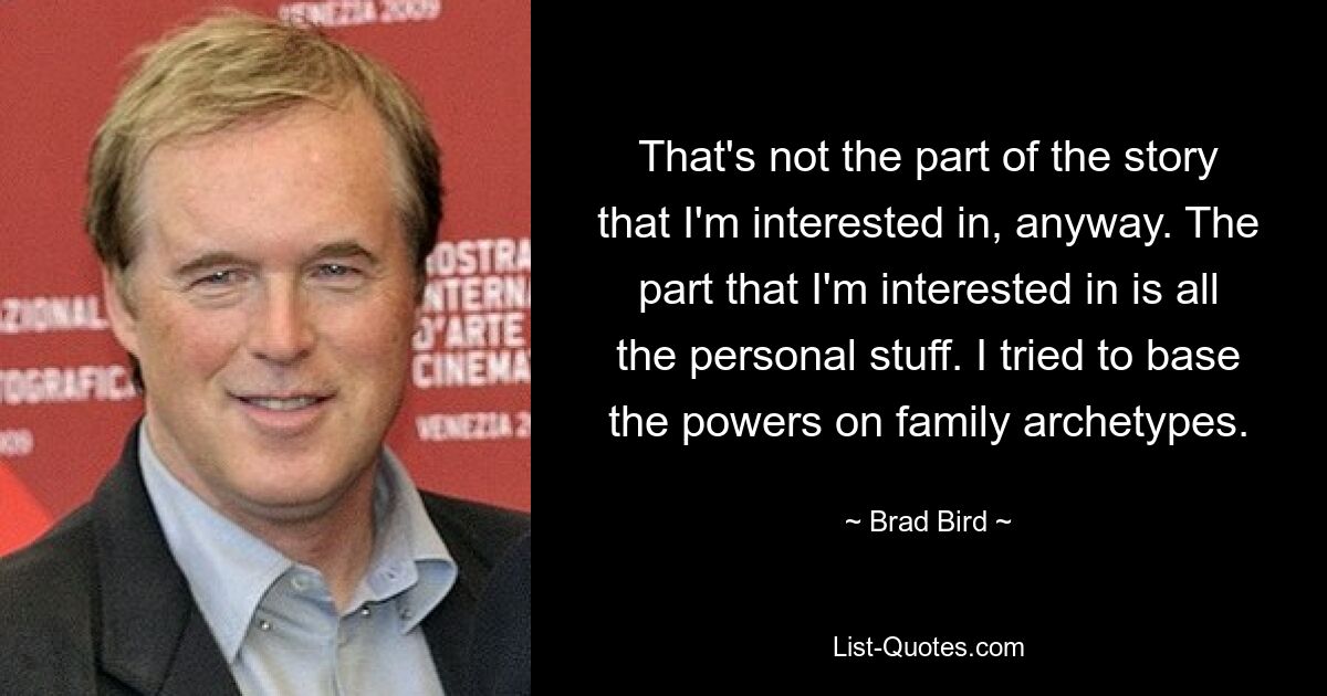 That's not the part of the story that I'm interested in, anyway. The part that I'm interested in is all the personal stuff. I tried to base the powers on family archetypes. — © Brad Bird