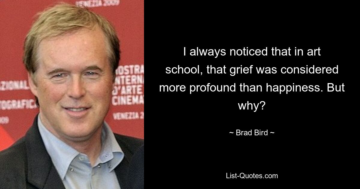 I always noticed that in art school, that grief was considered more profound than happiness. But why? — © Brad Bird