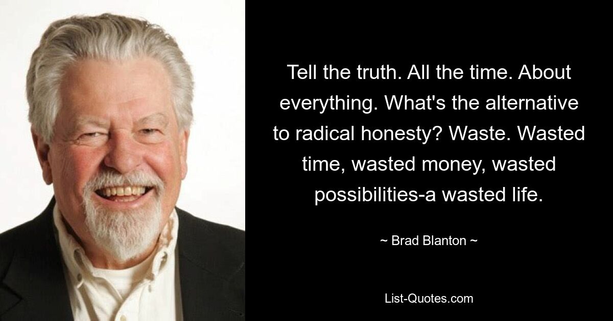 Tell the truth. All the time. About everything. What's the alternative to radical honesty? Waste. Wasted time, wasted money, wasted possibilities-a wasted life. — © Brad Blanton