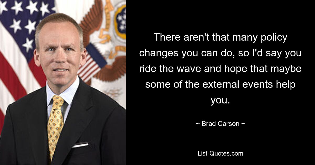 There aren't that many policy changes you can do, so I'd say you ride the wave and hope that maybe some of the external events help you. — © Brad Carson