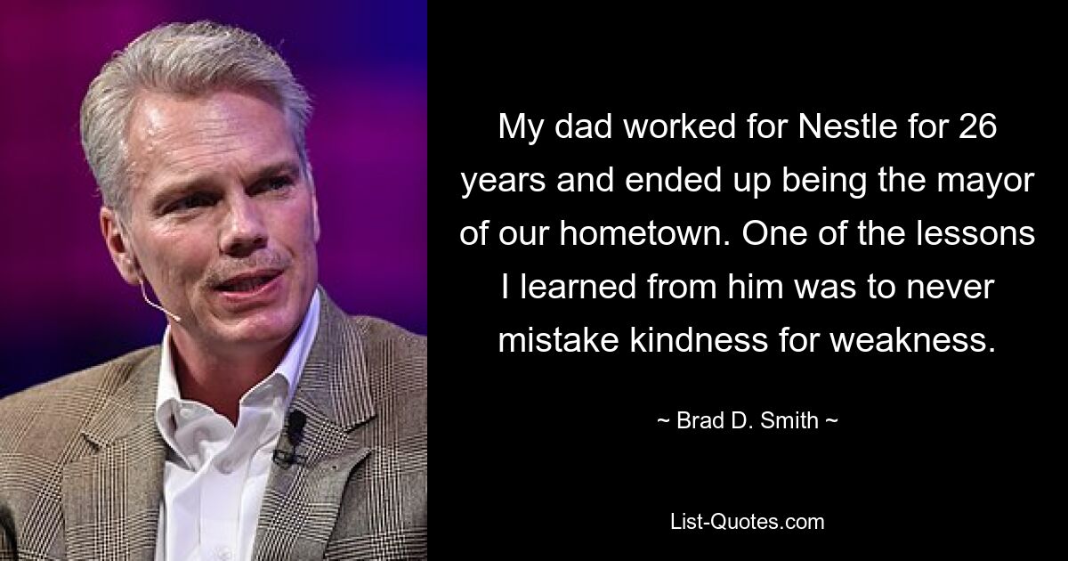 My dad worked for Nestle for 26 years and ended up being the mayor of our hometown. One of the lessons I learned from him was to never mistake kindness for weakness. — © Brad D. Smith