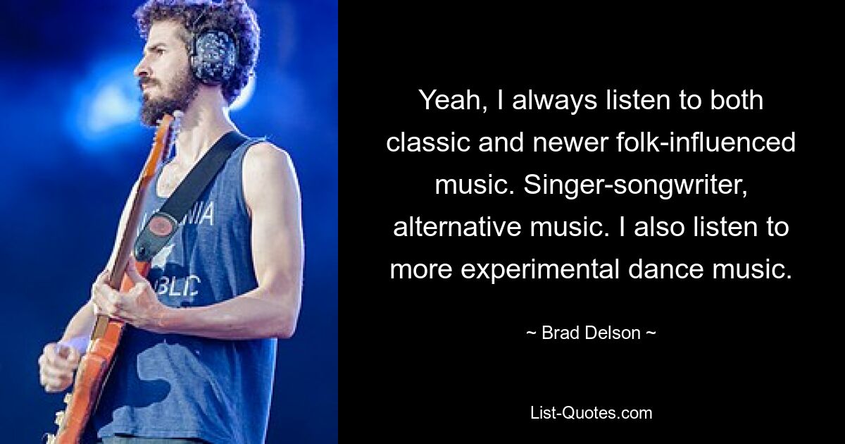 Yeah, I always listen to both classic and newer folk-influenced music. Singer-songwriter, alternative music. I also listen to more experimental dance music. — © Brad Delson