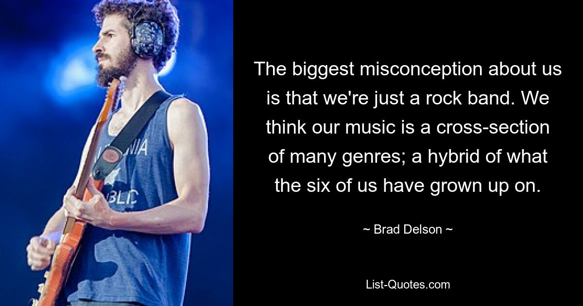 The biggest misconception about us is that we're just a rock band. We think our music is a cross-section of many genres; a hybrid of what the six of us have grown up on. — © Brad Delson