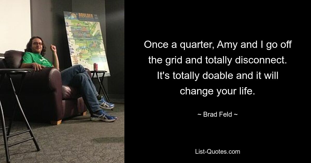 Once a quarter, Amy and I go off the grid and totally disconnect. It's totally doable and it will change your life. — © Brad Feld