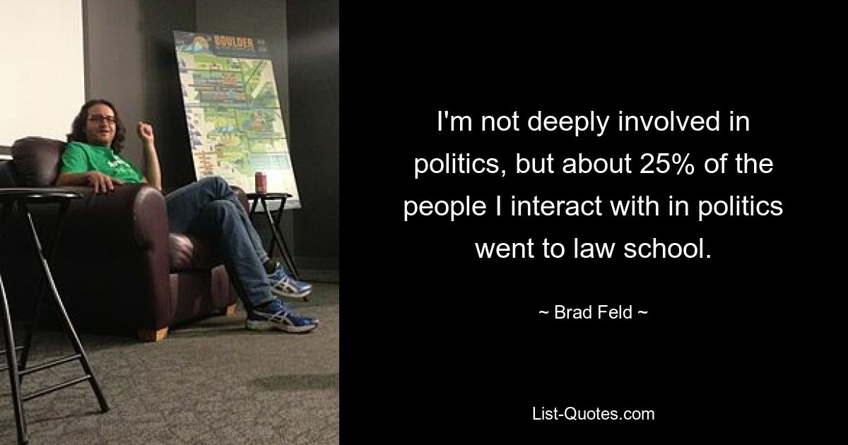 I'm not deeply involved in politics, but about 25% of the people I interact with in politics went to law school. — © Brad Feld