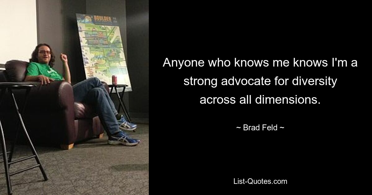 Anyone who knows me knows I'm a strong advocate for diversity across all dimensions. — © Brad Feld